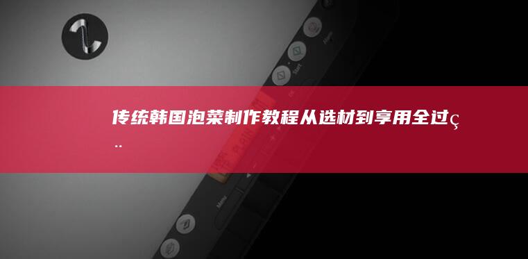 传统韩国泡菜制作教程：从选材到享用全过程